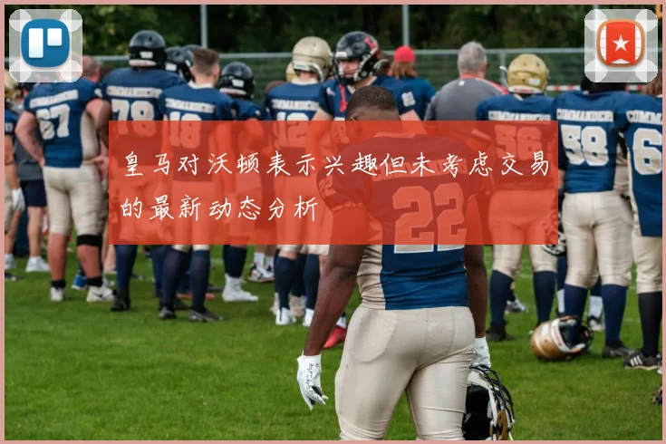 皇马对沃顿表示兴趣但未考虑交易的最新动态分析