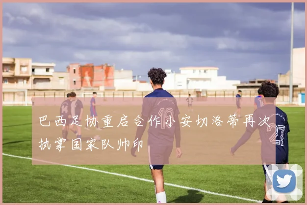 巴西足协重启合作小安切洛蒂再次执掌国家队帅印