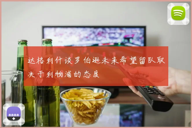 达格利什谈罗伯逊未来希望留队取决于利物浦的态度
