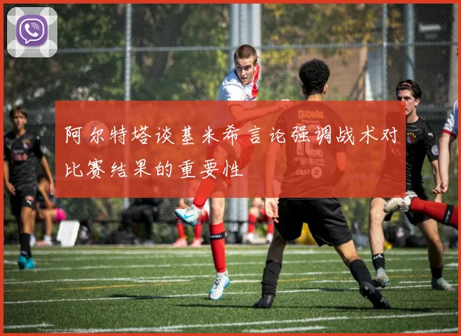 阿尔特塔谈基米希言论强调战术对比赛结果的重要性