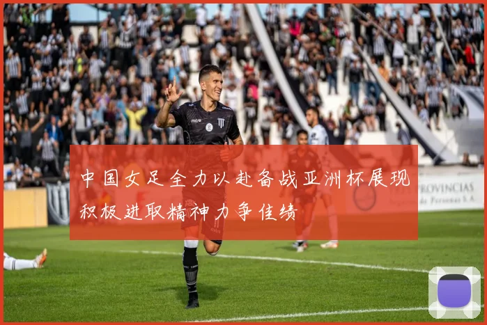 中国女足全力以赴备战亚洲杯展现积极进取精神力争佳绩