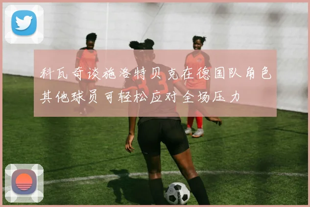 科瓦奇谈施洛特贝克在德国队角色其他球员可轻松应对全场压力