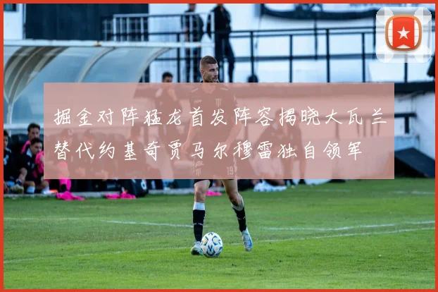 掘金对阵猛龙首发阵容揭晓大瓦兰替代约基奇贾马尔穆雷独自领军
