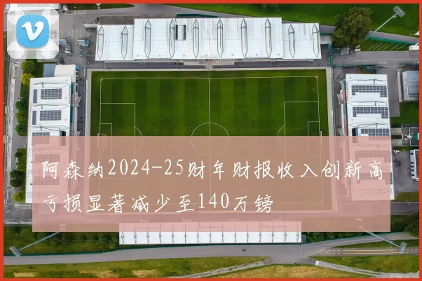阿森纳2024-25财年财报收入创新高亏损显著减少至140万镑