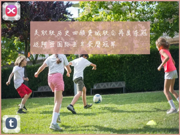 美职联历史回顾费城联合再度夺冠迈阿密国际去年荣膺冠军