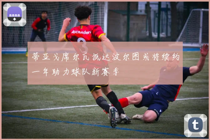 蒂亚戈席尔瓦抵达波尔图或将续约一年助力球队新赛季